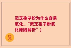 灵芝孢子粉为什么容易氧化_“灵芝孢子粉氧化原因解析”)