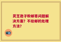 灵芝孢子粉邮寄问题解决方案？不给邮的处理方法？