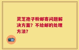 灵芝孢子粉邮寄问题解决方案？不给邮的处理方法？