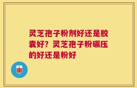 灵芝孢子粉剂好还是胶囊好？灵芝孢子粉碾压的好还是粉好