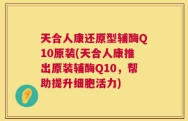 天合人康还原型辅酶Q10原装(天合人康推出原装辅酶Q10，帮助提升细胞活力)