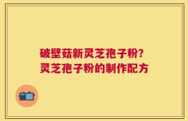 破壁菇新灵芝孢子粉？灵芝孢子粉的制作配方