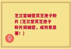 芝兰堂破壁灵芝孢子粉片 (芝兰堂灵芝孢子粉片突破壁，成效更显著！)