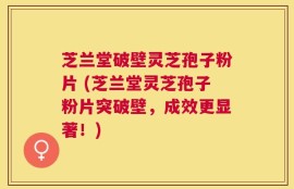 芝兰堂破壁灵芝孢子粉片 (芝兰堂灵芝孢子粉片突破壁，成效更显著！)