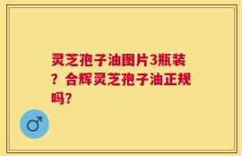 灵芝孢子油图片3瓶装？合辉灵芝孢子油正规吗？