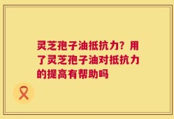 灵芝孢子油抵抗力？用了灵芝孢子油对抵抗力的提高有帮助吗