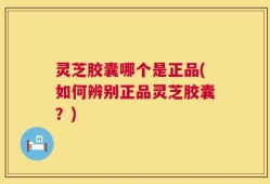 灵芝胶囊哪个是正品(如何辨别正品灵芝胶囊？)