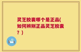 灵芝胶囊哪个是正品(如何辨别正品灵芝胶囊？)