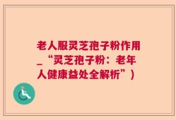 老人服灵芝孢子粉作用_“灵芝孢子粉：老年人健康益处全解析”)