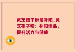 灵芝孢子粉是补阳_灵芝孢子粉：补阳佳品，提升活力与健康