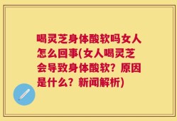 喝灵芝身体酸软吗女人怎么回事(女人喝灵芝会导致身体酸软？原因是什么？新闻解析)