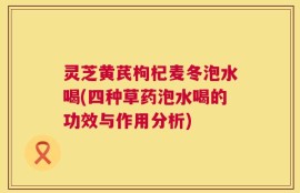 灵芝黄芪枸杞麦冬泡水喝(四种草药泡水喝的功效与作用分析)