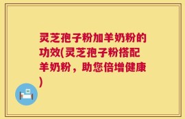 灵芝孢子粉加羊奶粉的功效(灵芝孢子粉搭配羊奶粉，助您倍增健康)
