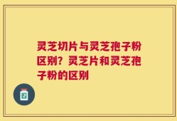 灵芝切片与灵芝孢子粉区别？灵芝片和灵芝孢子粉的区别