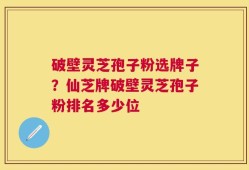 破壁灵芝孢子粉选牌子？仙芝牌破壁灵芝孢子粉排名多少位