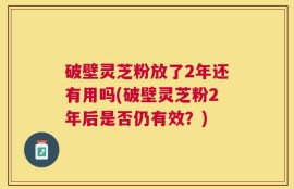 破壁灵芝粉放了2年还有用吗(破壁灵芝粉2年后是否仍有效？)