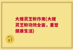 大嫂灵芝粉作用(大嫂灵芝粉功效全面，重塑健康生活)