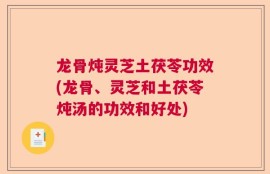 龙骨炖灵芝土茯苓功效(龙骨、灵芝和土茯苓炖汤的功效和好处)