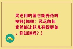 灵芝用的菌包能养花吗视频(视频：灵芝菌包竟然能让花儿开得更美，你知道吗？)