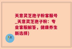 天意灵芝孢子粉客服号_天意灵芝孢子粉：专业客服解答，健康养生新选择)