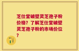 芝仕堂破壁灵芝孢子粉价格？了解芝仕堂破壁灵芝孢子粉的市场价位？