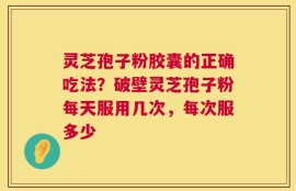 灵芝孢子粉胶囊的正确吃法？破壁灵芝孢子粉每天服用几次，每次服多少