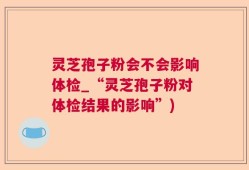 灵芝孢子粉会不会影响体检_“灵芝孢子粉对体检结果的影响”)