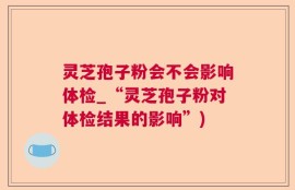 灵芝孢子粉会不会影响体检_“灵芝孢子粉对体检结果的影响”)