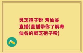 灵芝孢子粉 寿仙谷 直播(直播带你了解寿仙谷的灵芝孢子粉)