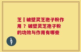 芝蒄破壁灵芝孢子粉作用 ？破壁灵芝孢子粉的功效与作用有哪些