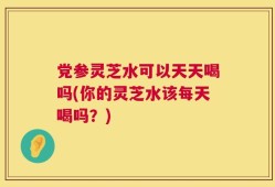 党参灵芝水可以天天喝吗(你的灵芝水该每天喝吗？)