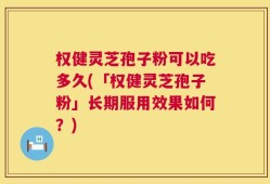 权健灵芝孢子粉可以吃多久(「权健灵芝孢子粉」长期服用效果如何？)