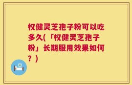 权健灵芝孢子粉可以吃多久(「权健灵芝孢子粉」长期服用效果如何？)