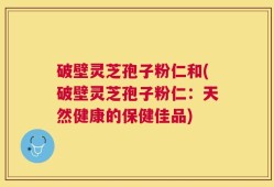 破壁灵芝孢子粉仁和(破壁灵芝孢子粉仁：天然健康的保健佳品)