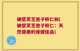破壁灵芝孢子粉仁和(破壁灵芝孢子粉仁：天然健康的保健佳品)