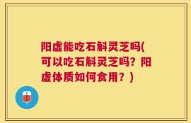 阳虚能吃石斛灵芝吗(可以吃石斛灵芝吗？阳虚体质如何食用？)