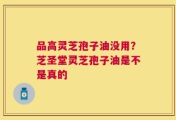 品高灵芝孢子油没用？芝圣堂灵芝孢子油是不是真的