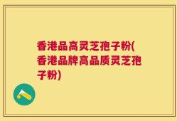 香港品高灵芝孢子粉(香港品牌高品质灵芝孢子粉)