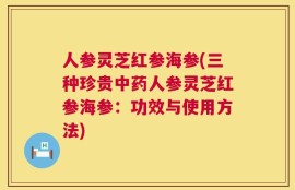 人参灵芝红参海参(三种珍贵中药人参灵芝红参海参：功效与使用方法)