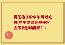 灵芝孢子粉中午可以吃吗(中午吃灵芝孢子粉会不会影响健康？)