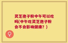 灵芝孢子粉中午可以吃吗(中午吃灵芝孢子粉会不会影响健康？)