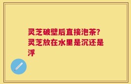灵芝破壁后直接泡茶？灵芝放在水里是沉还是浮