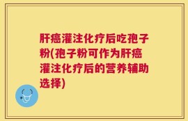 肝癌灌注化疗后吃孢子粉(孢子粉可作为肝癌灌注化疗后的营养辅助选择)