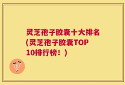 灵芝孢子胶囊十大排名(灵芝孢子胶囊TOP10排行榜！)