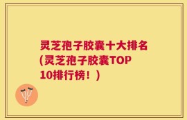 灵芝孢子胶囊十大排名(灵芝孢子胶囊TOP10排行榜！)