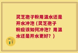 灵芝孢子粉用温水还是开水冲泡 (灵芝孢子粉应该如何冲泡？用温水还是开水更好？)