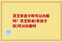 灵芝非孢子粉可以内服吗？灵芝粉末(非孢子粉)可以内服吗