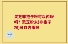 灵芝非孢子粉可以内服吗？灵芝粉末(非孢子粉)可以内服吗