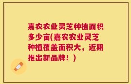 嘉农农业灵芝种植面积多少亩(嘉农农业灵芝种植覆盖面积大，近期推出新品牌！)