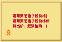 蓬莱灵芝孢子粉价格(蓬莱灵芝孢子粉价格新鲜出炉，赶紧抢购！)